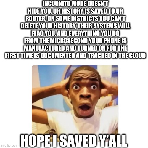 INCOGNITO MODE DOESN’T HIDE YOU, UR HISTORY IS SAVED TO UR ROUTER, ON SOME DISTRICTS YOU CAN’T DELETE YOUR HISTORY, THEIR SYSTEMS WILL FLAG YOU, AND EVERYTHING YOU DO FROM THE MICROSECOND YOUR PHONE IS MANUFACTURED AND TURNED ON FOR THE FIRST TIME IS DOCUMENTED AND TRACKED IN THE CLOUD; HOPE I SAVED Y’ALL | made w/ Imgflip meme maker