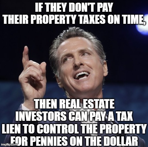 IF THEY DON'T PAY THEIR PROPERTY TAXES ON TIME, THEN REAL ESTATE INVESTORS CAN PAY A TAX LIEN TO CONTROL THE PROPERTY FOR PENNIES ON THE DOL | image tagged in gavin newsom | made w/ Imgflip meme maker