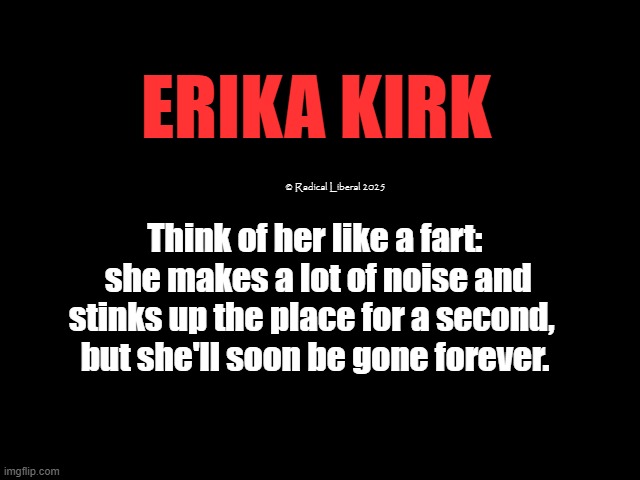 Erika Kirk: Fart in the Wind | ERIKA KIRK; © Radical Liberal 2025; Think of her like a fart:
 she makes a lot of noise and stinks up the place for a second, 
but she'll soon be gone forever. | image tagged in erica kirk,fart,strinks,meaningless,fart in the wind | made w/ Imgflip meme maker