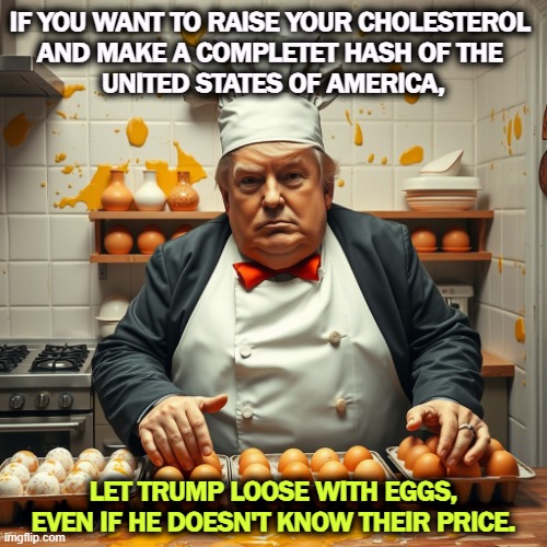 IF YOU WANT TO RAISE YOUR CHOLESTEROL 
AND MAKE A COMPLETET HASH OF THE 
UNITED STATES OF AMERICA, LET TRUMP LOOSE WITH EGGS, EVEN IF HE DOESN'T KNOW THEIR PRICE. | image tagged in trump,cholesterol,eggs,ettd | made w/ Imgflip meme maker