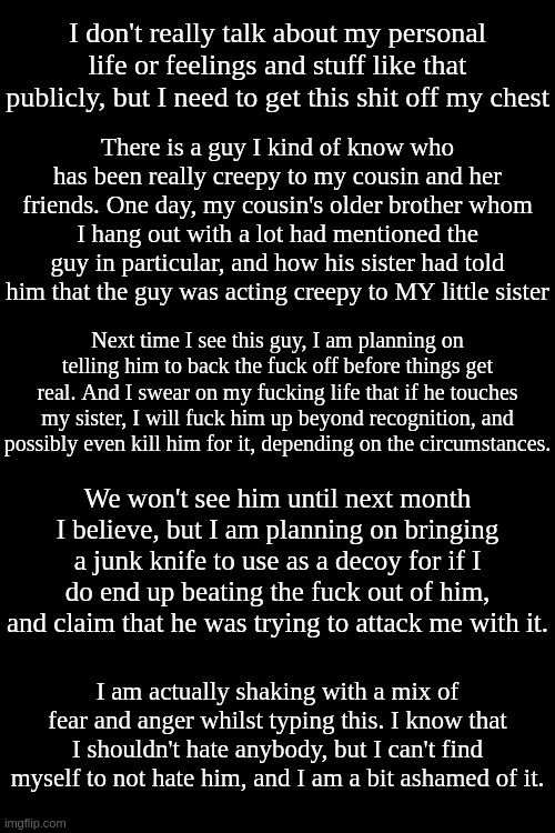 He seems like a pretty decent person. I would have no idea he is like this If I was never told. | I don't really talk about my personal life or feelings and stuff like that publicly, but I need to get this shit off my chest; There is a guy I kind of know who has been really creepy to my cousin and her friends. One day, my cousin's older brother whom I hang out with a lot had mentioned the guy in particular, and how his sister had told him that the guy was acting creepy to MY little sister; Next time I see this guy, I am planning on telling him to back the fuck off before things get real. And I swear on my fucking life that if he touches my sister, I will fuck him up beyond recognition, and possibly even kill him for it, depending on the circumstances. We won't see him until next month I believe, but I am planning on bringing a junk knife to use as a decoy for if I do end up beating the fuck out of him, and claim that he was trying to attack me with it. I am actually shaking with a mix of fear and anger whilst typing this. I know that I shouldn't hate anybody, but I can't find myself to not hate him, and I am a bit ashamed of it. | made w/ Imgflip meme maker