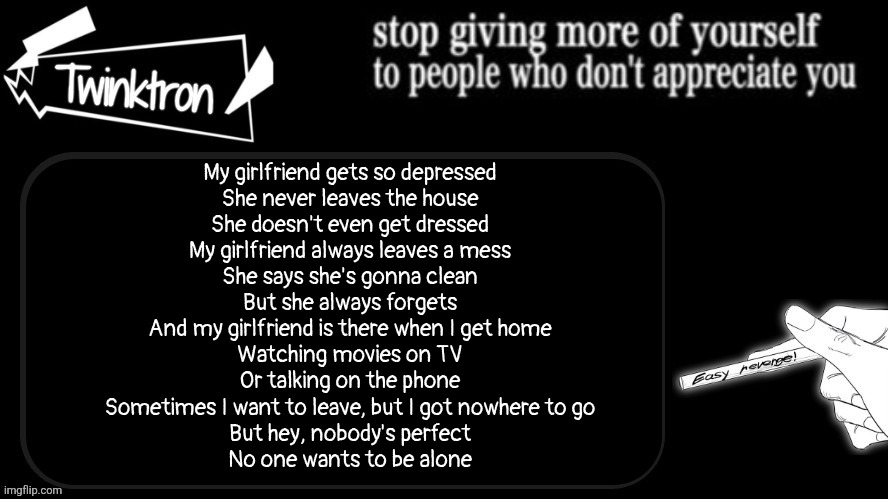 Twinktron announcement template | My girlfriend gets so depressed
She never leaves the house
She doesn't even get dressed
My girlfriend always leaves a mess
She says she's gonna clean
But she always forgets
And my girlfriend is there when I get home
Watching movies on TV
Or talking on the phone
Sometimes I want to leave, but I got nowhere to go
But hey, nobody's perfect
No one wants to be alone | image tagged in twinktron announcement template | made w/ Imgflip meme maker