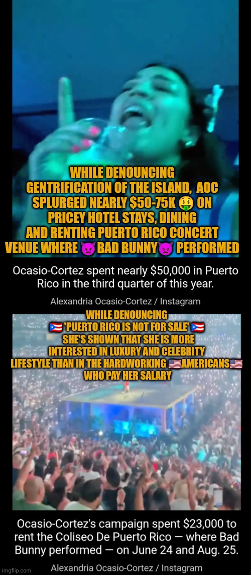 AOC splurged $50-75K in Puerto Rico | WHILE DENOUNCING GENTRIFICATION OF THE ISLAND,  AOC SPLURGED NEARLY $50-75K 🤑 ON PRICEY HOTEL STAYS, DINING AND RENTING PUERTO RICO CONCERT VENUE WHERE 👿BAD BUNNY👿 PERFORMED; WHILE DENOUNCING
🇵🇷 'PUERTO RICO IS NOT FOR SALE' 🇵🇷
  SHE'S SHOWN THAT SHE IS MORE INTERESTED IN LUXURY AND CELEBRITY LIFESTYLE THAN IN THE HARDWORKING 🇺🇸AMERICANS🇺🇸
 WHO PAY HER SALARY | image tagged in aoc,bad bunny,puerto rico,gentrification,democrat spending,american workers | made w/ Imgflip meme maker
