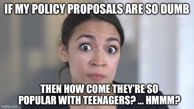 Crazy Alexandria Ocasio-Cortez | IF MY POLICY PROPOSALS ARE SO DUMB; THEN HOW COME THEY’RE SO POPULAR WITH TEENAGERS? … HMMM? | image tagged in crazy alexandria ocasio-cortez | made w/ Imgflip meme maker