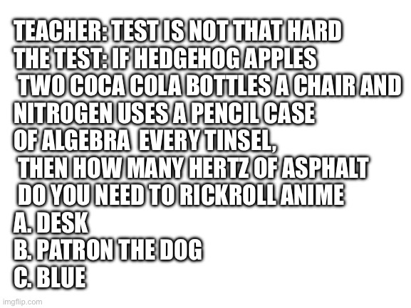 Physics be like | TEACHER: TEST IS NOT THAT HARD 
THE TEST: IF HEDGEHOG APPLES
 TWO COCA COLA BOTTLES A CHAIR AND 
NITROGEN USES A PENCIL CASE 
OF ALGEBRA  EVERY TINSEL,
 THEN HOW MANY HERTZ OF ASPHALT
 DO YOU NEED TO RICKROLL ANIME

A. DESK
B. PATRON THE DOG
C. BLUE | image tagged in blank white template,memes | made w/ Imgflip meme maker