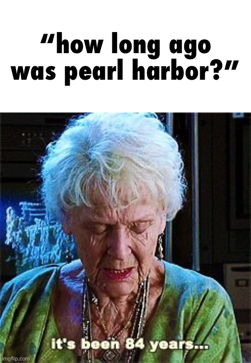 WE FINALLY GET TO SAY THAT | “how long ago was pearl harbor?” | image tagged in it's been 84 years,pearl harbor,i hate knitters | made w/ Imgflip meme maker