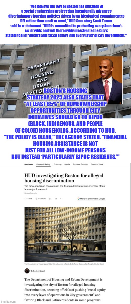 WHAT PARTY is full of RACIST ? | "We believe the City of Boston has engaged in a social engineering project that intentionally advances discriminatory housing policies driven by an ideological commitment to DEI rather than merit or need," HUD Secretary Scott Turner said in a statement. "HUD is committed to protecting every American’s civil rights and will thoroughly investigate the City’s stated goal of ‘integrating racial equity into every layer of city government.’"; BOSTON’S HOUSING STRATEGY 2025 ALSO STATES THAT "AT LEAST 65%" OF HOMEOWNERSHIP OPPORTUNITIES THROUGH CITY INITIATIVES SHOULD GO TO BIPOC (BLACK, INDIGENOUS, AND PEOPLE OF COLOR) HOUSEHOLDS, ACCORDING TO HUD.

"THE POLICY IS CLEAR," THE AGENCY STATED. "FINANCIAL HOUSING ASSISTANCE IS NOT JUST FOR ALL LOW-INCOME PERSONS BUT INSTEAD ‘PARTICULARLY BIPOC RESIDENTS.’" | made w/ Imgflip meme maker