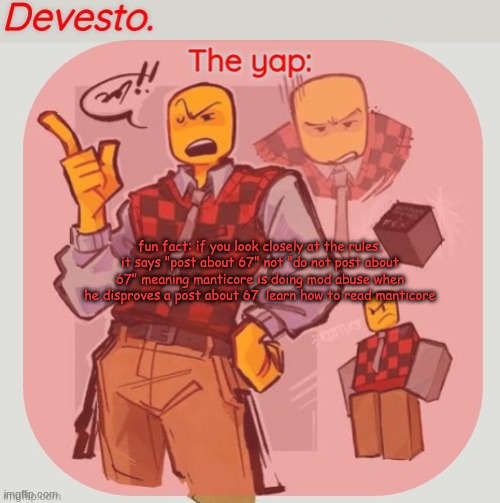 Devesto temp (Thanks, Immadoxyou! ?) | fun fact: if you look closely at the rules, it says "post about 67" not "do not post about 67" meaning manticore is doing mod abuse when he disproves a post about 67. learn how to read manticore | image tagged in devesto temp thanks immadoxyou | made w/ Imgflip meme maker