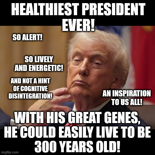 No President in History has ever been so healthy! | HEALTHIEST PRESIDENT
EVER! SO ALERT! SO LIVELY
AND ENERGETIC! AND NOT A HINT
OF COGNITIVE
DISINTEGRATION! AN INSPIRATION
TO US ALL! WITH HIS GREAT GENES,
HE COULD EASILY LIVE TO BE
300 YEARS OLD! | image tagged in healthiest-president-ever | made w/ Imgflip meme maker