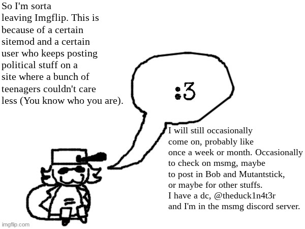 Imagine if this gets marked as harassment because I mentioned two users not by name | So I'm sorta leaving Imgflip. This is because of a certain sitemod and a certain user who keeps posting political stuff on a site where a bunch of teenagers couldn't care less (You know who you are). I will still occasionally come on, probably like once a week or month. Occasionally to check on msmg, maybe to post in Bob and Mutantstick, or maybe for other stuffs. I have a dc, @theduck1n4t3r and I'm in the msmg discord server. | image tagged in ducc-the-ultimate's creature announcement temp | made w/ Imgflip meme maker
