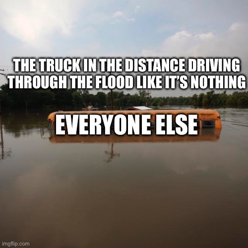 Flooded school bus | EVERYONE ELSE THE TRUCK IN THE DISTANCE DRIVING THROUGH THE FLOOD LIKE IT’S NOTHING | image tagged in flooded school bus | made w/ Imgflip meme maker