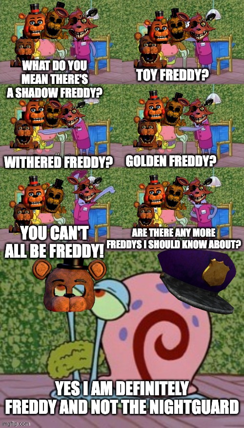 FNAF 2's Freddy mask in a nutshell | WHAT DO YOU MEAN THERE'S A SHADOW FREDDY? TOY FREDDY? WITHERED FREDDY? GOLDEN FREDDY? YOU CAN'T ALL BE FREDDY! ARE THERE ANY MORE FREDDYS I SHOULD KNOW ABOUT? YES I AM DEFINITELY FREDDY AND NOT THE NIGHTGUARD | image tagged in he's squidward your squidward i'm squidward meme | made w/ Imgflip meme maker