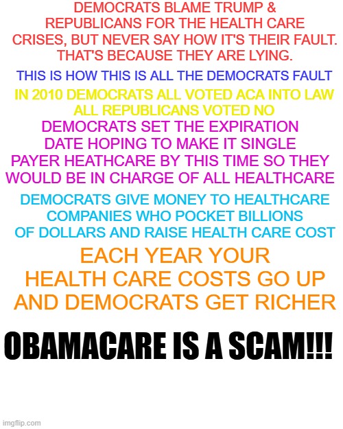 obamacare is a scam | DEMOCRATS BLAME TRUMP & REPUBLICANS FOR THE HEALTH CARE CRISES, BUT NEVER SAY HOW IT'S THEIR FAULT.
THAT'S BECAUSE THEY ARE LYING. THIS IS HOW THIS IS ALL THE DEMOCRATS FAULT; IN 2010 DEMOCRATS ALL VOTED ACA INTO LAW
ALL REPUBLICANS VOTED NO; DEMOCRATS SET THE EXPIRATION DATE HOPING TO MAKE IT SINGLE PAYER HEATHCARE BY THIS TIME SO THEY WOULD BE IN CHARGE OF ALL HEALTHCARE; EACH YEAR YOUR HEALTH CARE COSTS GO UP

AND DEMOCRATS GET RICHER; DEMOCRATS GIVE MONEY TO HEALTHCARE COMPANIES WHO POCKET BILLIONS OF DOLLARS AND RAISE HEALTH CARE COST; OBAMACARE IS A SCAM!!! | made w/ Imgflip meme maker