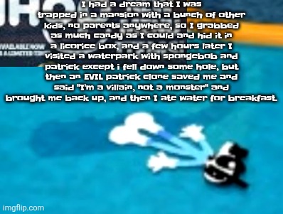 Strange asf | I had a dream that I was trapped in a mansion with a bunch of other kids, no parents anywhere, so I grabbed as much candy as I could and hid it in a licorice box, and a few hours later I visited a waterpark with spongebob and patrick except i fell down some hole, but then an EVIL patrick clone saved me and said "I'm a villain, not a monster" and brought me back up, and then I ate water for breakfast. | image tagged in the flattening | made w/ Imgflip meme maker