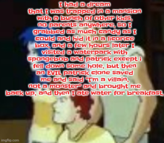 qhquqhhuah????? | I had a dream that I was trapped in a mansion with a bunch of other kids, no parents anywhere, so I grabbed as much candy as I could and hid it in a licorice box, and a few hours later I visited a waterpark with spongebob and patrick except i fell down some hole, but then an EVIL patrick clone saved me and said "I'm a villain, not a monster" and brought me back up, and then I ate water for breakfast. | image tagged in qhquqhhuah | made w/ Imgflip meme maker