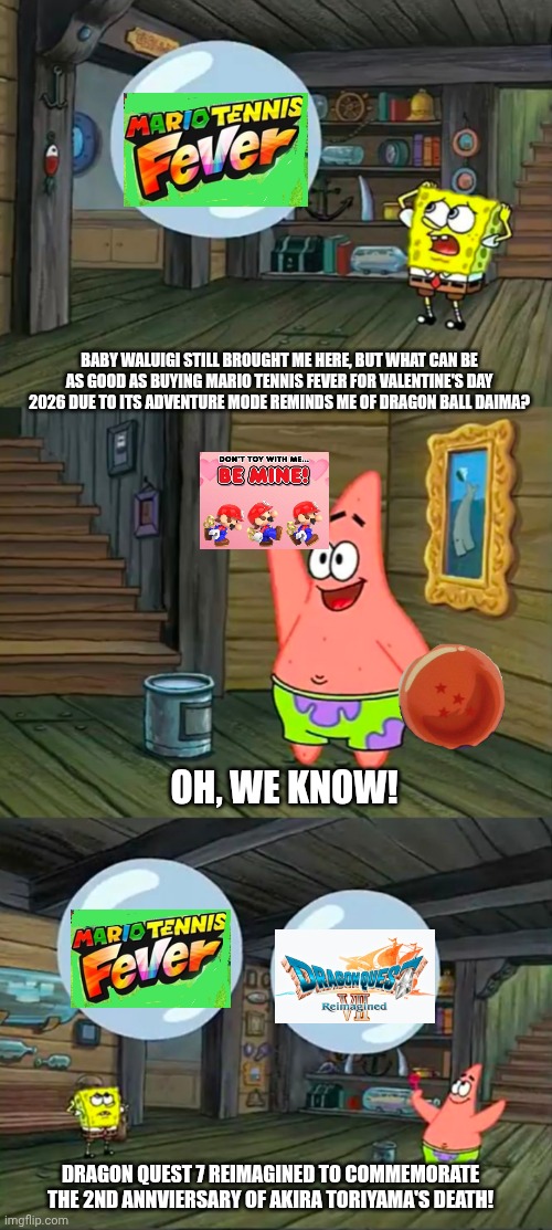 Spongebob 2 Giant Paint Bubbles | BABY WALUIGI STILL BROUGHT ME HERE, BUT WHAT CAN BE AS GOOD AS BUYING MARIO TENNIS FEVER FOR VALENTINE'S DAY 2026 DUE TO ITS ADVENTURE MODE REMINDS ME OF DRAGON BALL DAIMA? OH, WE KNOW! DRAGON QUEST 7 REIMAGINED TO COMMEMORATE THE 2ND ANNVIERSARY OF AKIRA TORIYAMA'S DEATH! | image tagged in spongebob 2 giant paint bubbles,dragon quest,valentine's day,mario tennis | made w/ Imgflip meme maker
