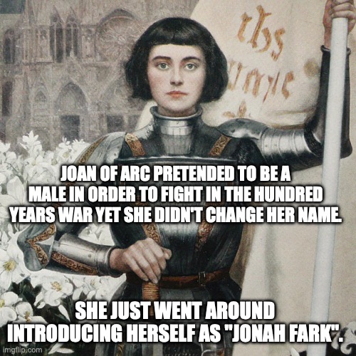 Joan of Arc | JOAN OF ARC PRETENDED TO BE A MALE IN ORDER TO FIGHT IN THE HUNDRED YEARS WAR YET SHE DIDN'T CHANGE HER NAME. SHE JUST WENT AROUND INTRODUCING HERSELF AS "JONAH FARK". | image tagged in bad pun | made w/ Imgflip meme maker
