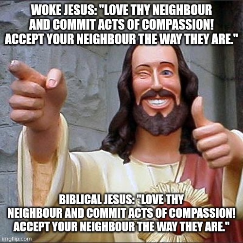 Day 24 of making a meme from a random template | WOKE JESUS: "LOVE THY NEIGHBOUR AND COMMIT ACTS OF COMPASSION! ACCEPT YOUR NEIGHBOUR THE WAY THEY ARE."; BIBLICAL JESUS: "LOVE THY NEIGHBOUR AND COMMIT ACTS OF COMPASSION! ACCEPT YOUR NEIGHBOUR THE WAY THEY ARE." | image tagged in memes,buddy christ,compassion,woke | made w/ Imgflip meme maker