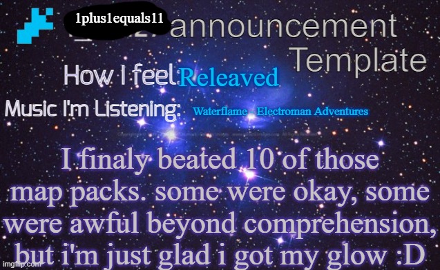 i_eXiz7 announcement template | 1plus1equals11; Releaved; Waterflame - Electroman Adventures; I finaly beated 10 of those map packs. some were okay, some were awful beyond comprehension, but i'm just glad i got my glow :D | image tagged in i_exiz7 announcement template | made w/ Imgflip meme maker