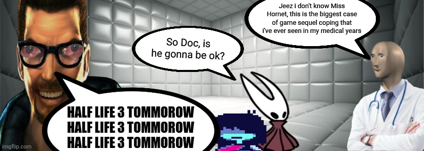 Poor Freeman :( | Jeez i don't know Miss Hornet, this is the biggest case of game sequel coping that i've ever seen in my medical years; So Doc, is he gonna be ok? HALF LIFE 3 TOMMOROW
HALF LIFE 3 TOMMOROW
HALF LIFE 3 TOMMOROW | image tagged in half life,half life 3,silksong,deltarune | made w/ Imgflip meme maker