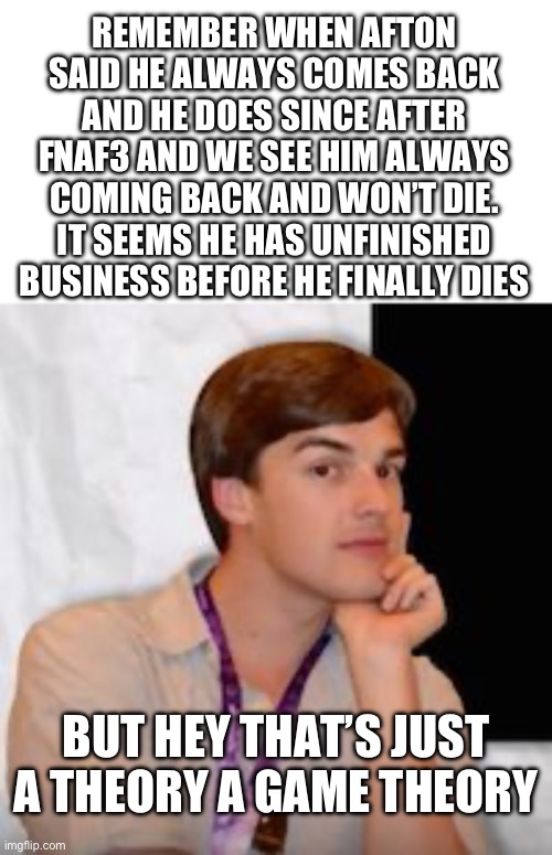 Game theory | REMEMBER WHEN AFTON SAID HE ALWAYS COMES BACK AND HE DOES SINCE AFTER FNAF3 AND WE SEE HIM ALWAYS COMING BACK AND WON’T DIE. IT SEEMS HE HAS UNFINISHED BUSINESS BEFORE HE FINALLY DIES; BUT HEY THAT’S JUST A THEORY A GAME THEORY | image tagged in game theory | made w/ Imgflip meme maker