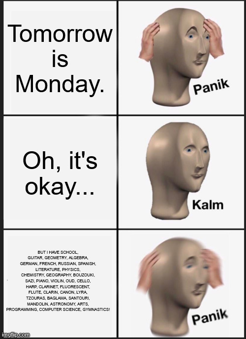 The IT'S MONDAY TOMMOROW meme | Tomorrow is Monday. Oh, it's okay... BUT I HAVE SCHOOL, GUITAR, GEOMETRY, ALGEBRA, GERMAN, FRENCH, RUSSIAN, SPANISH, LITERATURE, PHYSICS, CHEMISTRY, GEOGRAPHY, BOUZOUKI, SAZI, PIANO, VIOLIN, OUD, CELLO, HARP, CLARINET, FLUORESCENT, FLUTE, CLARIN, CANON, LYRA, TZOURAS, BAGLAMA, SANTOURI, MANDOLIN, ASTRONOMY, ARTS, PROGRAMMING, COMPUTER SCIENCE, GYMNASTICS! | image tagged in memes,panik kalm panik,meme,i hate mondays,monday | made w/ Imgflip meme maker