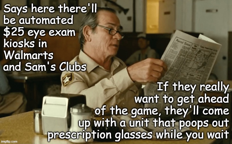 Looks like those big dreams of automated everything are starting to come to fruition | Says here there'll
be automated
$25 eye exam
kiosks in
Walmarts
and Sam's Clubs; If they really
want to get ahead
of the game, they'll come
up with a unit that poops out
prescription glasses while you wait | image tagged in tommy reads,robots,automation | made w/ Imgflip meme maker