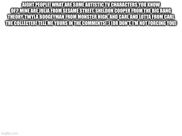 AIGHT PEOPLE! WHAT ARE SOME AUTISTIC TV CHARACTERS YOU KNOW OF? MINE ARE JULIA FROM SESAME STREET, SHELDON COOPER FROM THE BIG BANG THEORY, TWYLA BOOGEYMAN FROM MONSTER HIGH, AND CARL AND LOTTA FROM CARL THE COLLECTER! TELL ME YOURS IN THE COMMENTS! :) (OR DON'T, I'M NOT FORCING YOU) | made w/ Imgflip meme maker