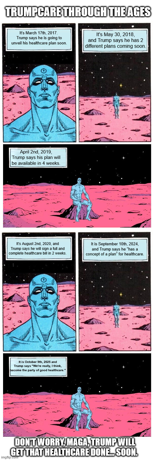 TRUMPCARE THROUGH THE AGES; It's March 17th, 2017.  Trump says he is going to unveil his healthcare plan soon. It's May 30, 2018, and Trump says he has 2 different plans coming soon. April 2nd, 2019, Trump says his plan will be available in 4 weeks. It's August 2nd, 2020, and Trump says he will sign a full and complete healthcare bill in 2 weeks. It is September 10th, 2024, and Trump says he "has a concept of a plan" for healthcare. It is October 9th, 2025 and Trump says "We're really, I think, become the party of good healthcare."; DON'T WORRY, MAGA, TRUMP WILL GET THAT HEALTHCARE DONE... SOON. | image tagged in doctor manhattan it is 1985,dr manhattan it's year | made w/ Imgflip meme maker