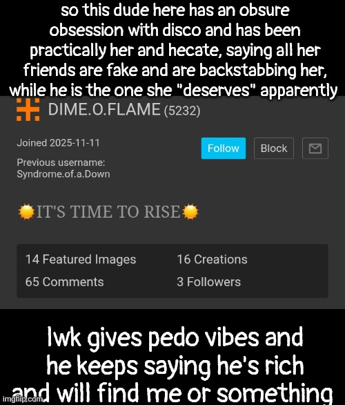 can we all slime him for good reasons also that's his new account not an alt | so this dude here has an obsure obsession with disco and has been practically her and hecate, saying all her friends are fake and are backstabbing her, while he is the one she "deserves" apparently; lwk gives pedo vibes and he keeps saying he's rich and will find me or something | made w/ Imgflip meme maker