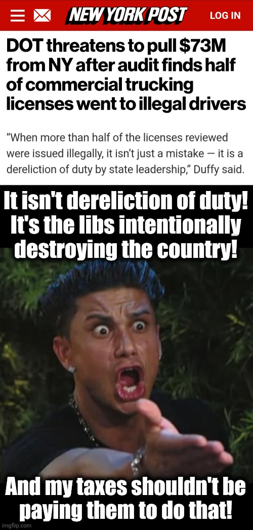 Pull ALL federal funding from NY, not just transportation dollars! | It isn't dereliction of duty!
It's the libs intentionally
destroying the country! And my taxes shouldn't be
paying them to do that! | image tagged in memes,dj pauly d,democrats,commercial drivers licenses,destruction of america,illegal immigrants | made w/ Imgflip meme maker