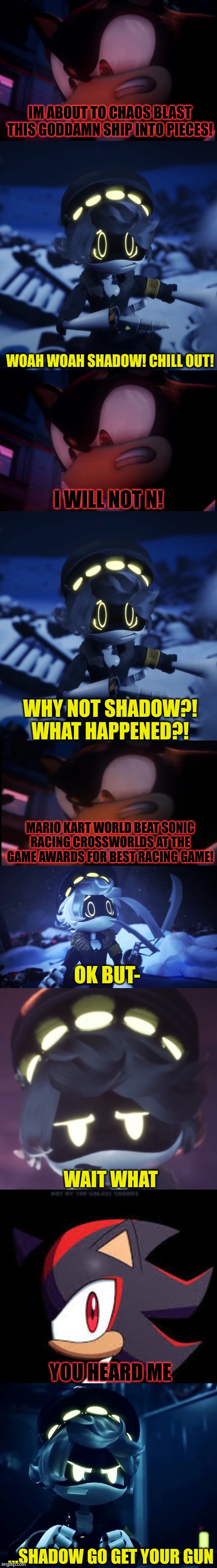 N and Shadow interaction of 12/12/25 | IM ABOUT TO CHAOS BLAST THIS GODDAMN SHIP INTO PIECES! WOAH WOAH SHADOW! CHILL OUT! I WILL NOT N! WHY NOT SHADOW?! WHAT HAPPENED?! MARIO KART WORLD BEAT SONIC RACING CROSSWORLDS AT THE GAME AWARDS FOR BEST RACING GAME! OK BUT-; WAIT WHAT; YOU HEARD ME; ...SHADOW GO GET YOUR GUN | image tagged in shadow the hedgehog,murder drones | made w/ Imgflip meme maker