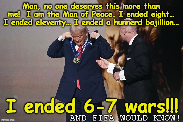 MAGA Man of Peace | Man, no one deserves this more than me!  I am the Man of Peace. I ended eight… I ended eleventy… I ended a hunnerd bajillion…; AND FIFA WOULD KNOW! I ended 6-7 wars!!! | image tagged in maga,fascism,donald trump memes,trump is a moron,donald trump the clown,nevertrump meme | made w/ Imgflip meme maker