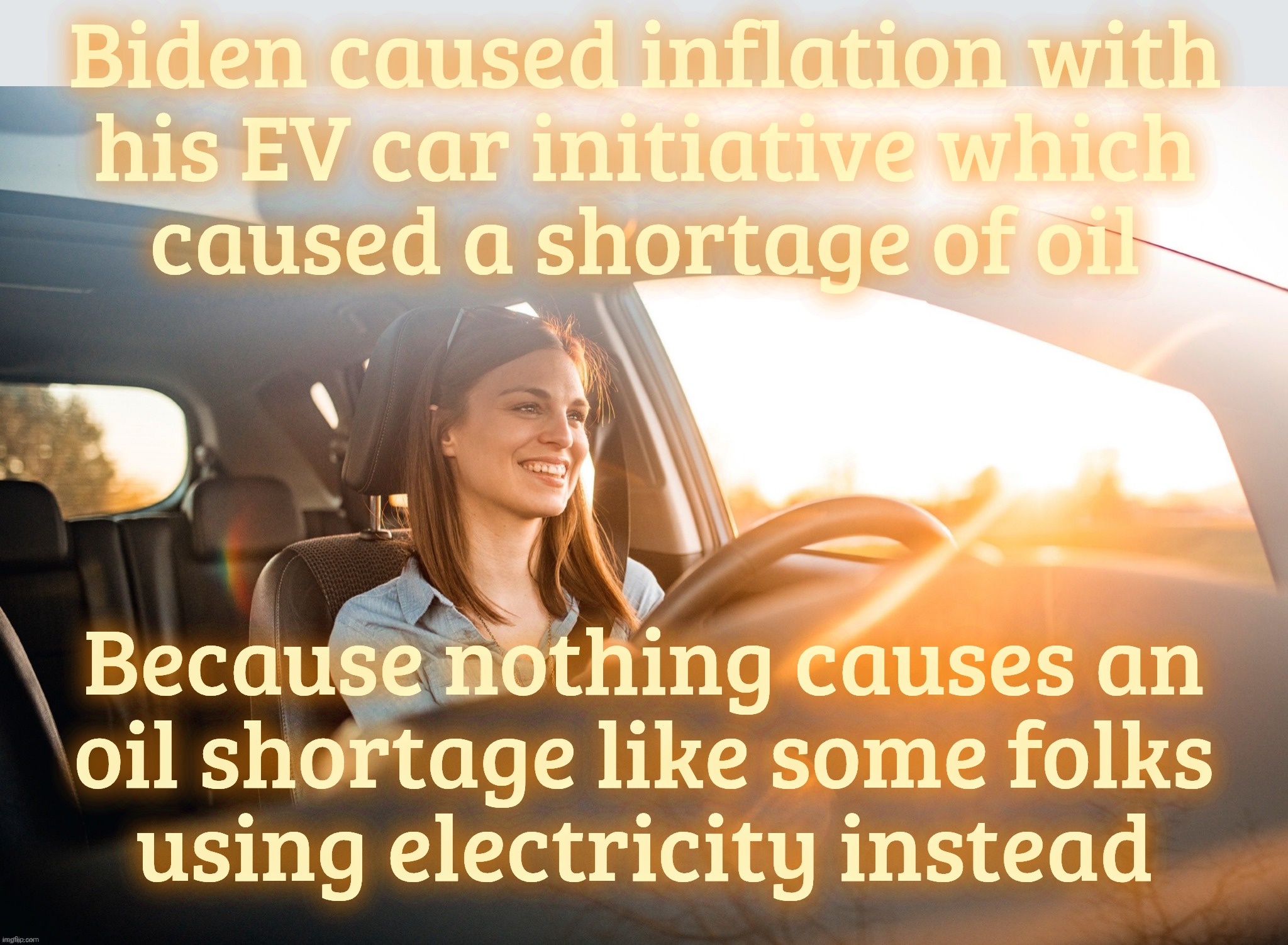 Smiling in the car | Biden caused inflation with
his EV car initiative which
caused a shortage of oil; Because nothing causes an
oil shortage like some folks
using electricity instead | image tagged in smiling in the car | made w/ Imgflip meme maker