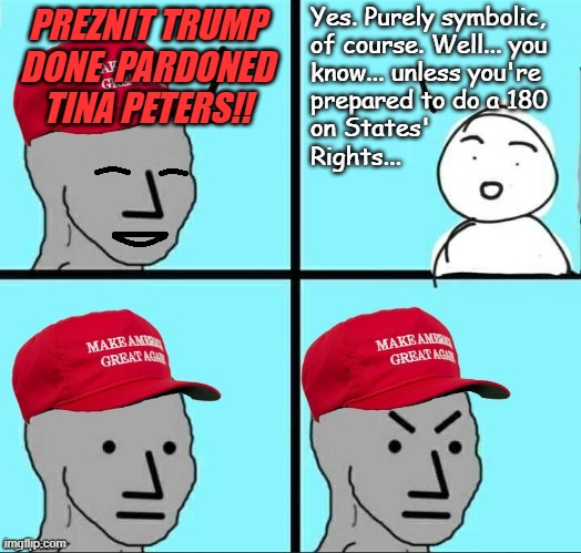 Symbolic gesture or opening salvo in his continuing effort to make himself King? | Yes. Purely symbolic,
of course. Well... you
know... unless you're
prepared to do a 180
on States'
Rights... PREZNIT TRUMP
DONE  PARDONED
TINA PETERS!! | image tagged in happy mad maga npc,tina peters,convicted crimical,election tampering | made w/ Imgflip meme maker