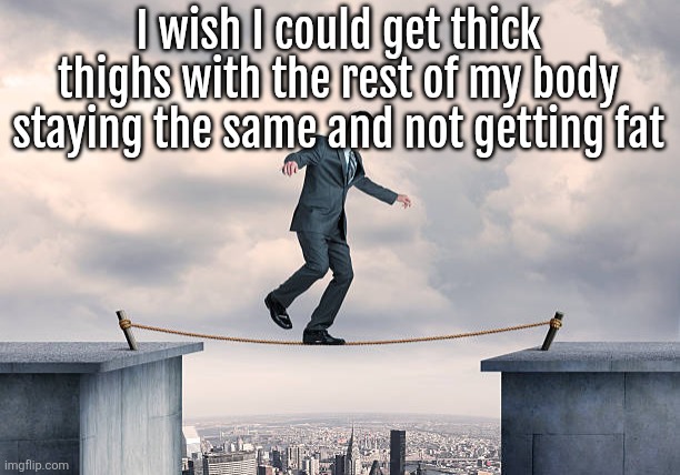 man walking on rope | I wish I could get thick thighs with the rest of my body staying the same and not getting fat | image tagged in man walking on rope | made w/ Imgflip meme maker