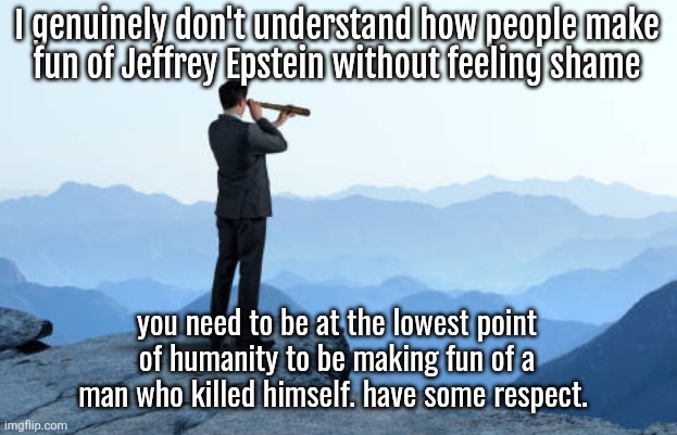man looking through monocular on cliff | I genuinely don't understand how people make
fun of Jeffrey Epstein without feeling shame; you need to be at the lowest point of humanity to be making fun of a man who killed himself. have some respect. RAGEBAIT POST!!! RAGEBAIT POST!!! | image tagged in man looking through monocular on cliff | made w/ Imgflip meme maker