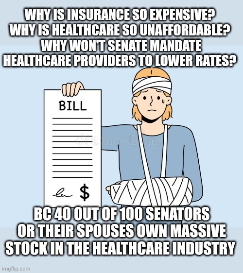 WHY IS INSURANCE SO EXPENSIVE?
WHY IS HEALTHCARE SO UNAFFORDABLE?
 WHY WON'T SENATE MANDATE HEALTHCARE PROVIDERS TO LOWER RATES? BC 40 OUT OF 100 SENATORS OR THEIR SPOUSES OWN MASSIVE STOCK IN THE HEALTHCARE INDUSTRY | image tagged in funny memes | made w/ Imgflip meme maker
