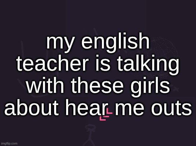 they've talked about Young Joe Biden, Hayden Christensen, Robin Hood from Disney, Kool-Aid Man, and Pierce Brosnan | my english teacher is talking with these girls about hear me outs | image tagged in vik's image | made w/ Imgflip meme maker