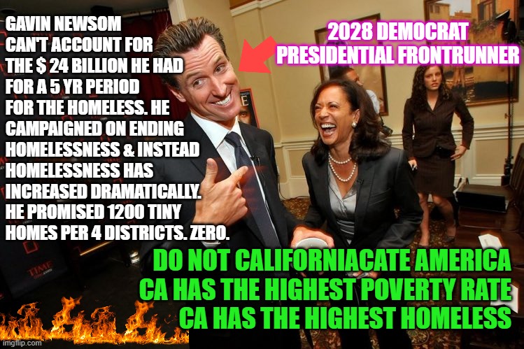 Homeless capital of the country = 2028 Democrat Presidential frontrunner | 2028 DEMOCRAT PRESIDENTIAL FRONTRUNNER; GAVIN NEWSOM CAN'T ACCOUNT FOR THE $ 24 BILLION HE HAD FOR A 5 YR PERIOD FOR THE HOMELESS. HE CAMPAIGNED ON ENDING HOMELESSNESS & INSTEAD HOMELESSNESS HAS INCREASED DRAMATICALLY. 
HE PROMISED 1200 TINY HOMES PER 4 DISTRICTS. ZERO. DO NOT CALIFORNIACATE AMERICA
CA HAS THE HIGHEST POVERTY RATE
CA HAS THE HIGHEST HOMELESS | image tagged in gavin newsom kamala harris,gavin newsom,democrat spending,palisade fires,homeless | made w/ Imgflip meme maker