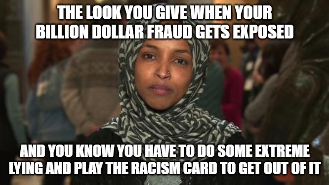 The woman who came to this country, trashed our heritage, defrauded citizens, is crying racism. | THE LOOK YOU GIVE WHEN YOUR BILLION DOLLAR FRAUD GETS EXPOSED; AND YOU KNOW YOU HAVE TO DO SOME EXTREME LYING AND PLAY THE RACISM CARD TO GET OUT OF IT | image tagged in ilhan omar,minnesota,somalis,fraud,democrats | made w/ Imgflip meme maker
