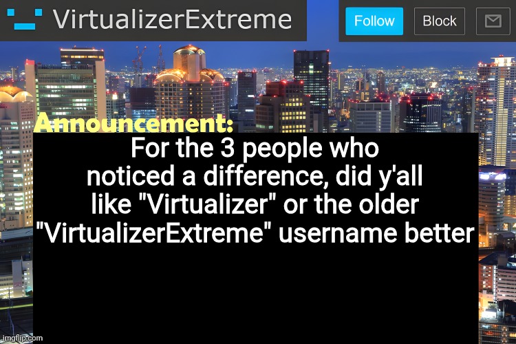 I mean, it kinda lives on with the template that I got too lazy to change (I may/may not change it this weekend) but still | For the 3 people who noticed a difference, did y'all like "Virtualizer" or the older "VirtualizerExtreme" username better | image tagged in virtualizer announcement temp remastered | made w/ Imgflip meme maker