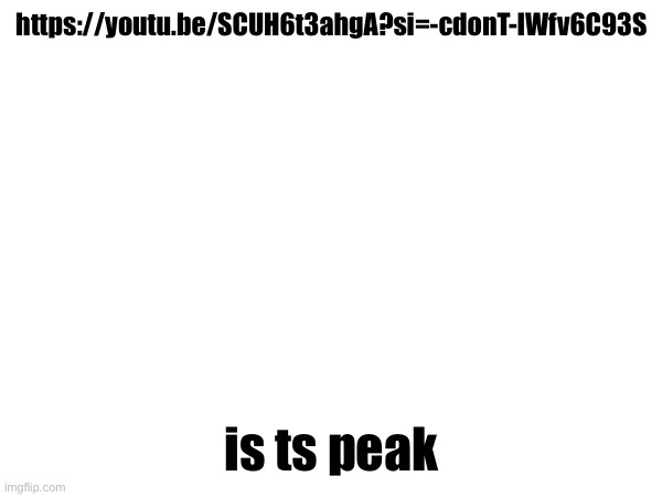 https://youtu.be/SCUH6t3ahgA?si=-cdonT-IWfv6C93S; is ts peak | made w/ Imgflip meme maker