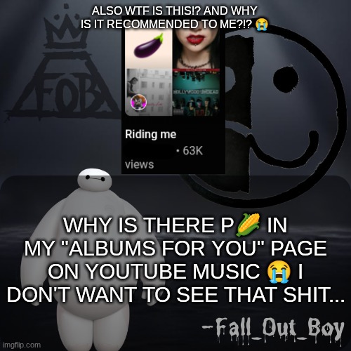 I don't even listen to music like that! ? | ALSO WTF IS THIS!? AND WHY IS IT RECOMMENDED TO ME?!? 😭; WHY IS THERE P🌽 IN MY "ALBUMS FOR YOU" PAGE ON YOUTUBE MUSIC 😭 I DON'T WANT TO SEE THAT SHIT... | image tagged in fall_out_boy 's announcement template | made w/ Imgflip meme maker