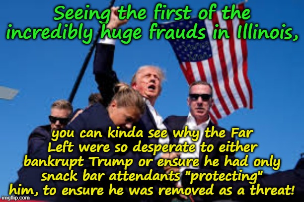 After seeing the first of the record breaking frauds in Illinois, we can now see why they wanted Trump gone! | Seeing the first of the incredibly huge frauds in Illinois, Yarra Man; you can kinda see why the Far Left were so desperate to either bankrupt Trump or ensure he had only snack bar attendants "protecting" him, to ensure he was removed as a threat! | image tagged in democrats illinois minnesota new york,far left frauds,illegal immigration explained,tampon tim walz,somalis | made w/ Imgflip meme maker
