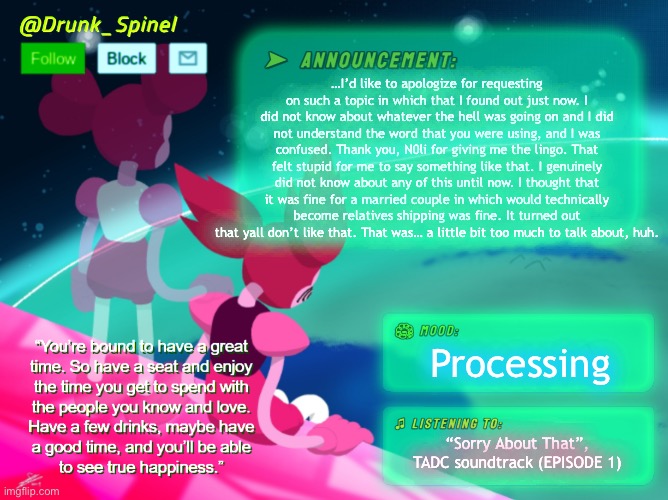 Don’t hate me, I was blind. | …I’d like to apologize for requesting on such a topic in which that I found out just now. I did not know about whatever the hell was going on and I did not understand the word that you were using, and I was confused. Thank you, N0li for giving me the lingo. That felt stupid for me to say something like that. I genuinely did not know about any of this until now. I thought that it was fine for a married couple in which would technically become relatives shipping was fine. It turned out that yall don’t like that. That was… a little bit too much to talk about, huh. Processing; “Sorry About That”, TADC soundtrack (EPISODE 1) | made w/ Imgflip meme maker