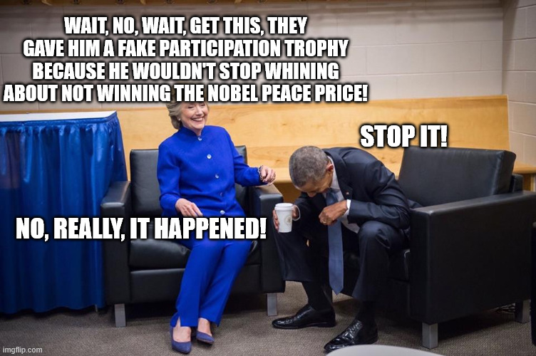 Hillary Obama Laugh | WAIT, NO, WAIT, GET THIS, THEY GAVE HIM A FAKE PARTICIPATION TROPHY BECAUSE HE WOULDN'T STOP WHINING ABOUT NOT WINNING THE NOBEL PEACE PRICE! STOP IT! NO, REALLY, IT HAPPENED! | image tagged in hillary obama laugh | made w/ Imgflip meme maker