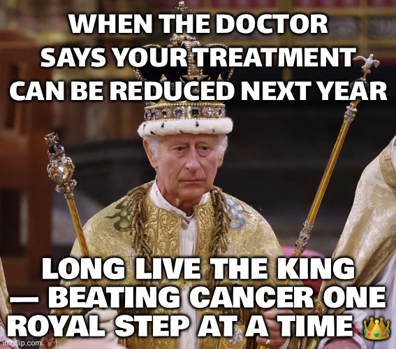 WHEN YOUR ROYAL CHECKUPS FINALLY PAY OFF... KING CHARLES: 'GOOD NEWS—LESS TREATMENT NEXT YEAR!' | WHEN THE DOCTOR SAYS YOUR TREATMENT CAN BE REDUCED NEXT YEAR; LONG LIVE THE KING — BEATING CANCER ONE ROYAL STEP AT A TIME 👑 | image tagged in king charles,british royals,british empire,healthcare,feminism is cancer,royal family | made w/ Imgflip meme maker