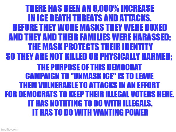 ICE 8,000% death threats | THERE HAS BEEN AN 8,000% INCREASE IN ICE DEATH THREATS AND ATTACKS. BEFORE THEY WORE MASKS THEY WERE DOXED AND THEY AND THEIR FAMILIES WERE HARASSED;
 THE MASK PROTECTS THEIR IDENTITY SO THEY ARE NOT KILLED OR PHYSICALLY HARMED;; THE PURPOSE OF THIS DEMOCRAT CAMPAIGN TO "UNMASK ICE" IS TO LEAVE THEM VULNERABLE TO ATTACKS IN AN EFFORT FOR DEMOCRATS TO KEEP THEIR ILLEGAL VOTERS HERE.
 IT HAS NOTHTING TO DO WITH ILLEGALS.
 IT HAS TO DO WITH WANTING POWER | made w/ Imgflip meme maker
