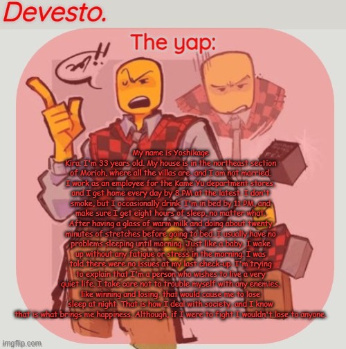 Devesto temp (Thanks, Immadoxyou! ?) | My name is Yoshikage Kira. I'm 33 years old. My house is in the northeast section of Morioh, where all the villas are, and I am not married. I work as an employee for the Kame Yu department stores, and I get home every day by 8 PM at the latest. I don't smoke, but I occasionally drink. I'm in bed by 11 PM, and make sure I get eight hours of sleep, no matter what. After having a glass of warm milk and doing about twenty minutes of stretches before going to bed, I usually have no problems sleeping until morning. Just like a baby, I wake up without any fatigue or stress in the morning. I was told there were no issues at my last check-up. I'm trying to explain that I'm a person who wishes to live a very quiet life. I take care not to trouble myself with any enemies, like winning and losing, that would cause me to lose sleep at night. That is how I deal with society, and I know that is what brings me happiness. Although, if I were to fight I wouldn't lose to anyone. | image tagged in devesto temp thanks immadoxyou | made w/ Imgflip meme maker